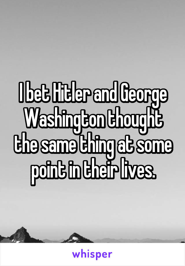 I bet Hitler and George Washington thought the same thing at some point in their lives.
