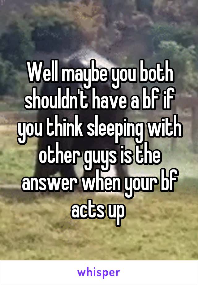 Well maybe you both shouldn't have a bf if you think sleeping with other guys is the answer when your bf acts up 