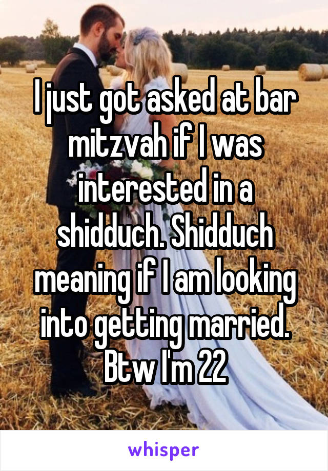 I just got asked at bar mitzvah if I was interested in a shidduch. Shidduch meaning if I am looking into getting married. Btw I'm 22