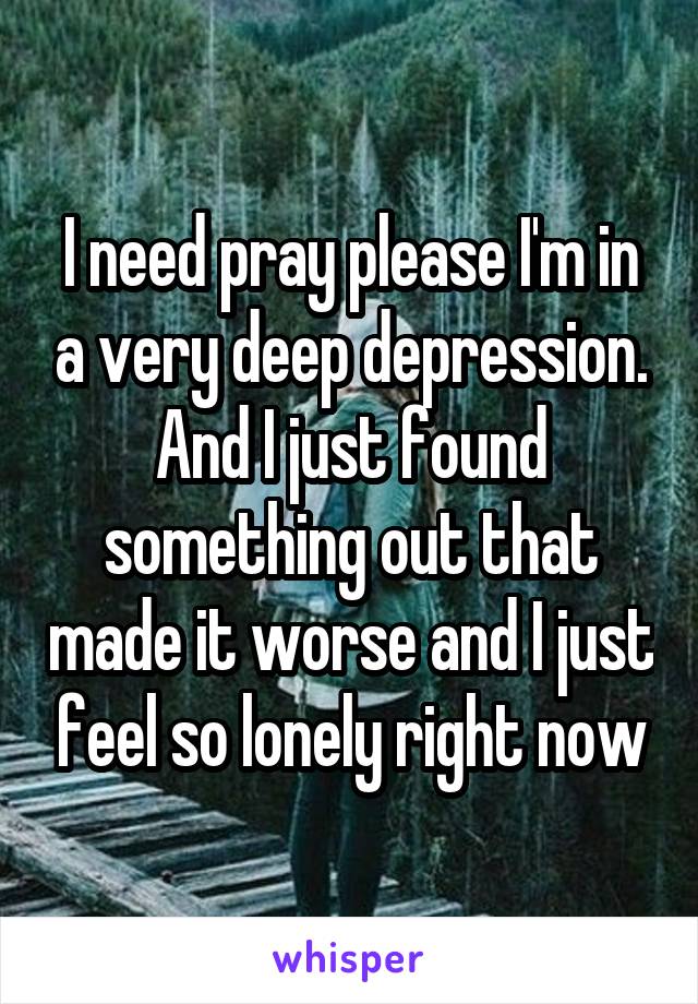 I need pray please I'm in a very deep depression. And I just found something out that made it worse and I just feel so lonely right now
