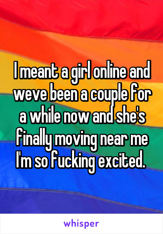 I meant a girl online and weve been a couple for a while now and she's finally moving near me I'm so fucking excited. 