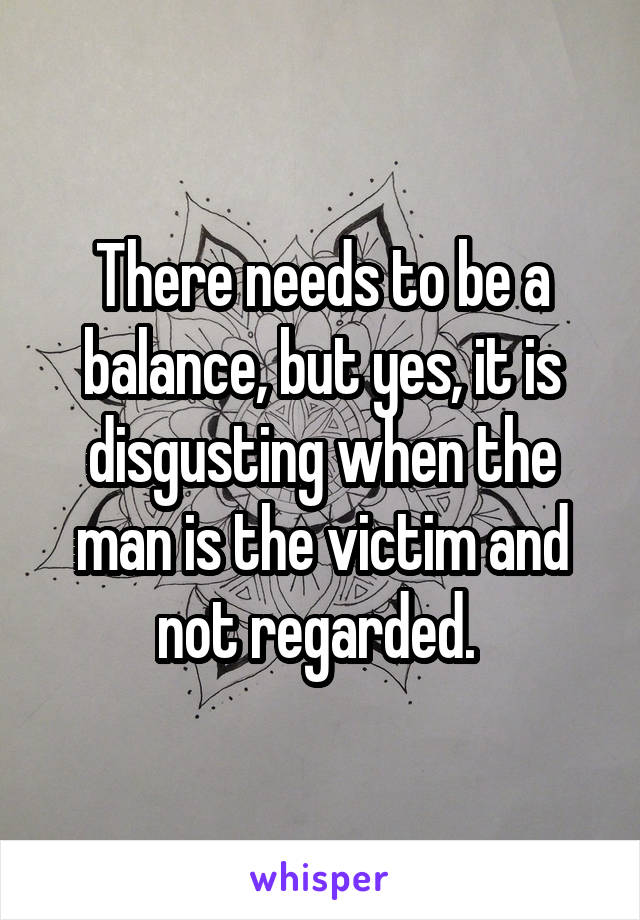 There needs to be a balance, but yes, it is disgusting when the man is the victim and not regarded. 
