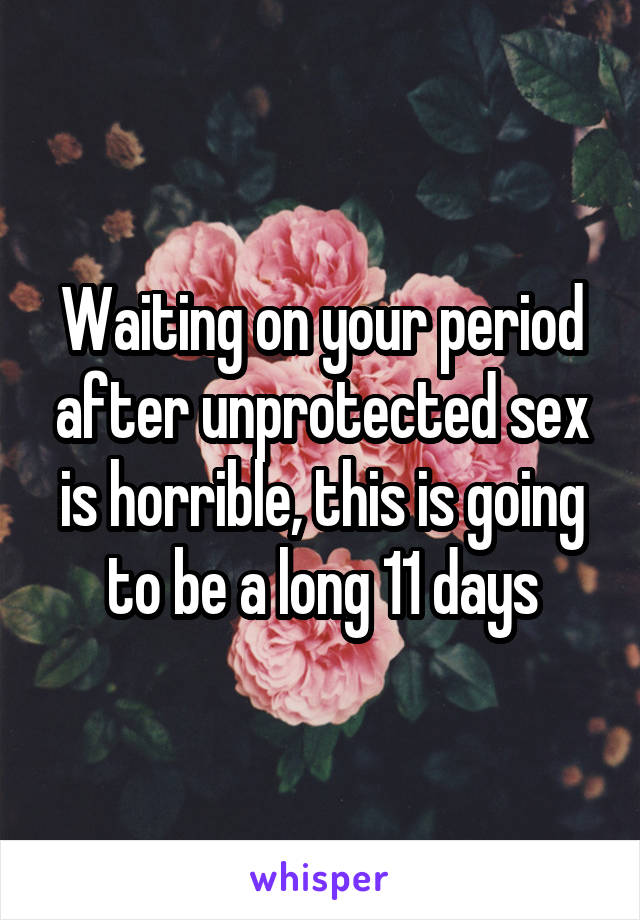 Waiting on your period after unprotected sex is horrible, this is going to be a long 11 days