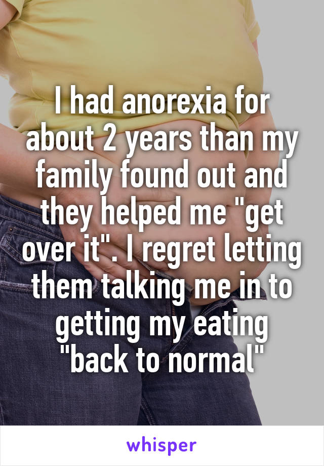 I had anorexia for about 2 years than my family found out and they helped me "get over it". I regret letting them talking me in to getting my eating "back to normal"