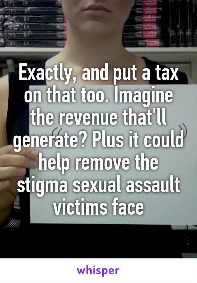Exactly, and put a tax on that too. Imagine the revenue that'll generate? Plus it could help remove the stigma sexual assault victims face