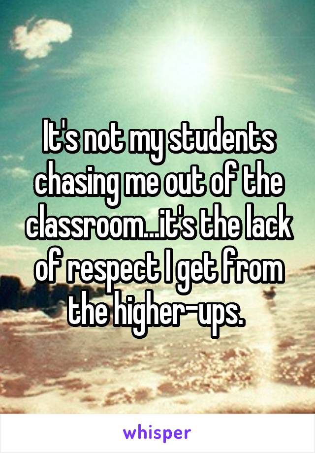 It's not my students chasing me out of the classroom...it's the lack of respect I get from the higher-ups. 
