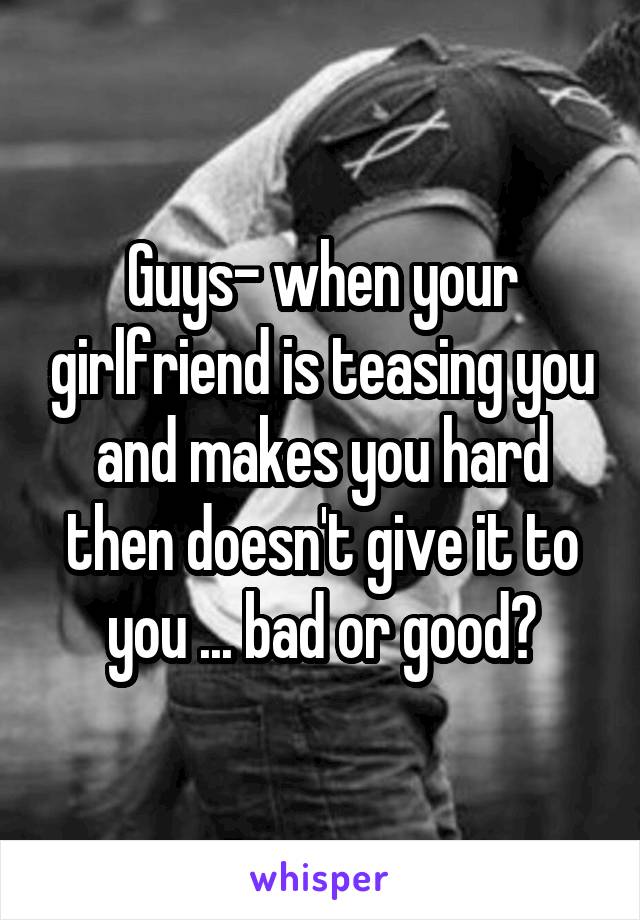 Guys- when your girlfriend is teasing you and makes you hard then doesn't give it to you ... bad or good?