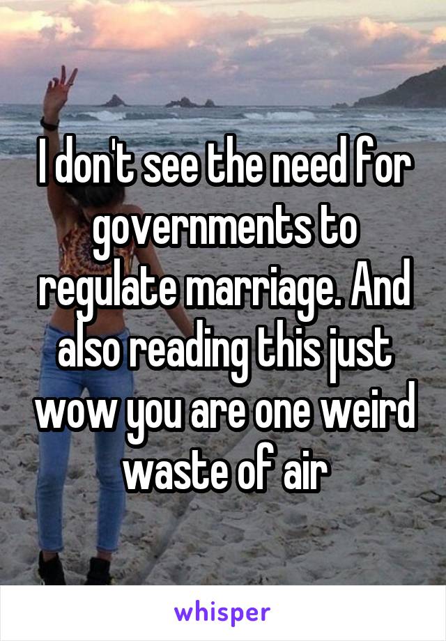 I don't see the need for governments to regulate marriage. And also reading this just wow you are one weird waste of air
