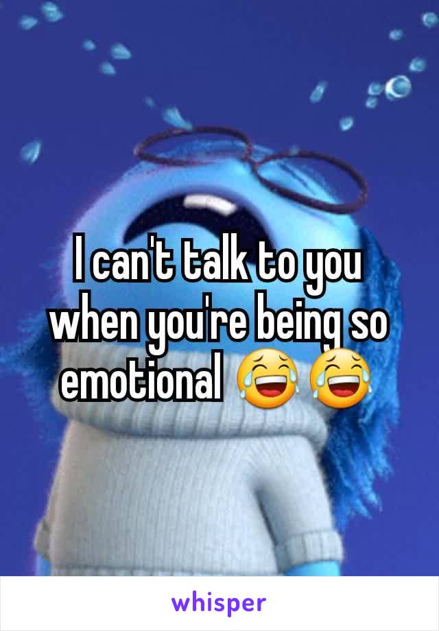 I can't talk to you when you're being so emotional 😂😂