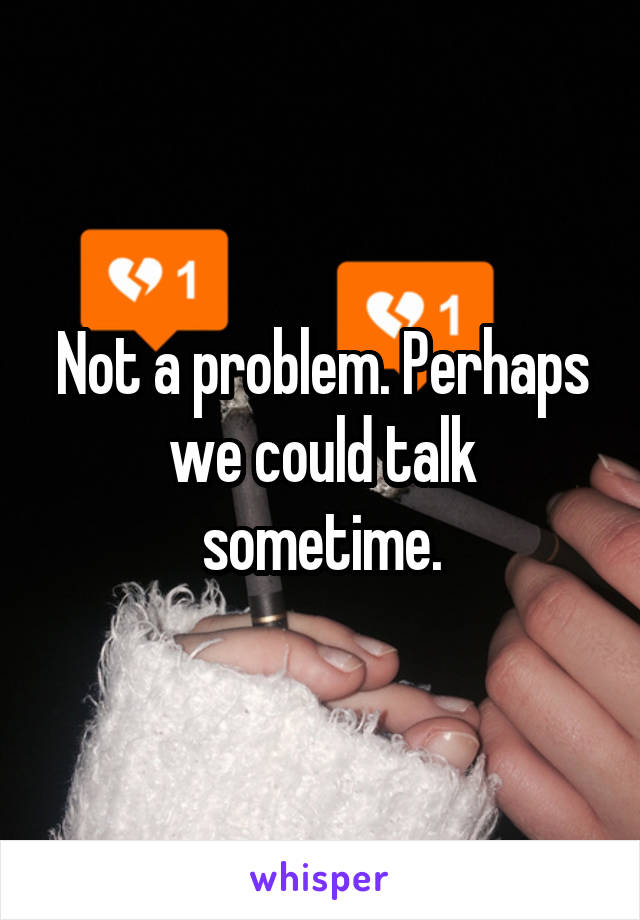Not a problem. Perhaps we could talk sometime.
