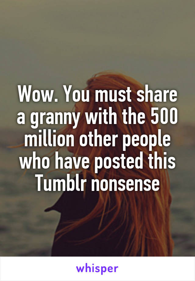 Wow. You must share a granny with the 500 million other people who have posted this Tumblr nonsense