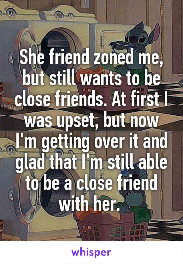 She friend zoned me, but still wants to be close friends. At first I was upset, but now I'm getting over it and glad that I'm still able to be a close friend with her. 