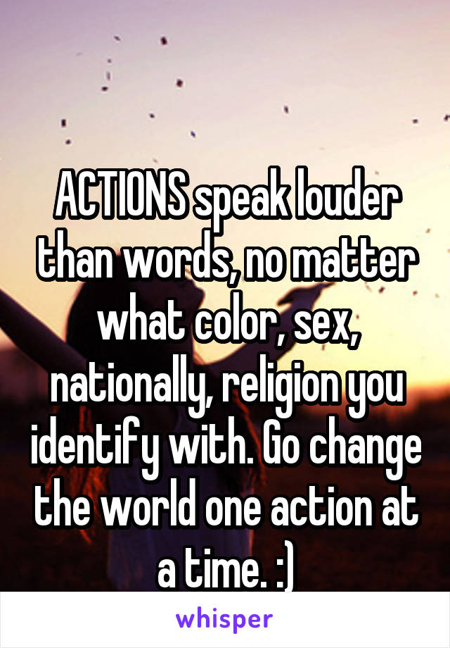 

ACTIONS speak louder than words, no matter what color, sex, nationally, religion you identify with. Go change the world one action at a time. :)