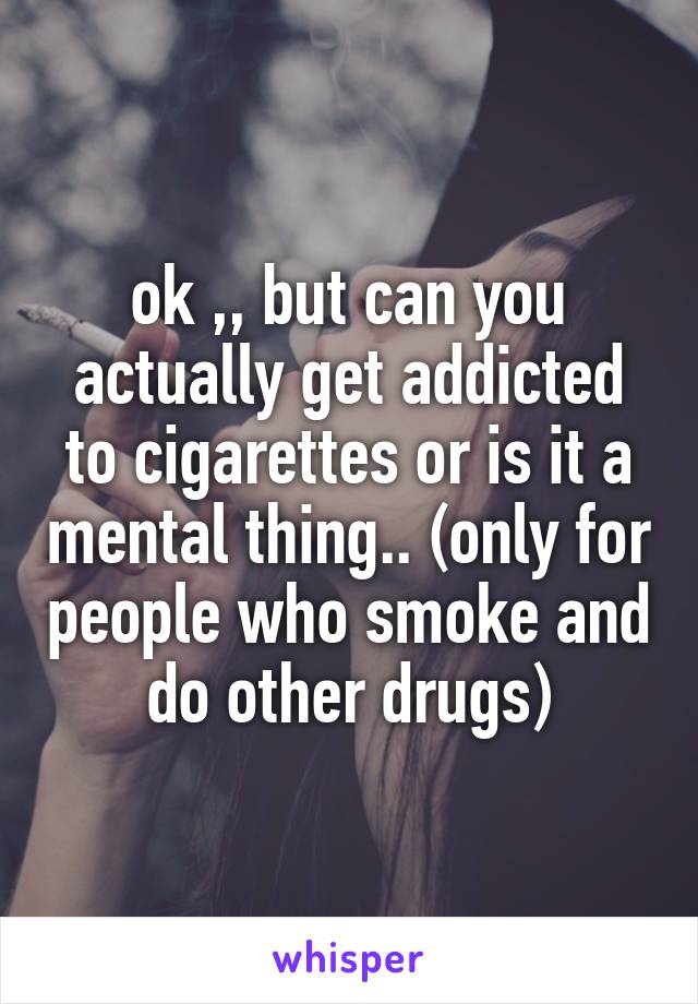 ok ,, but can you actually get addicted to cigarettes or is it a mental thing.. (only for people who smoke and do other drugs)