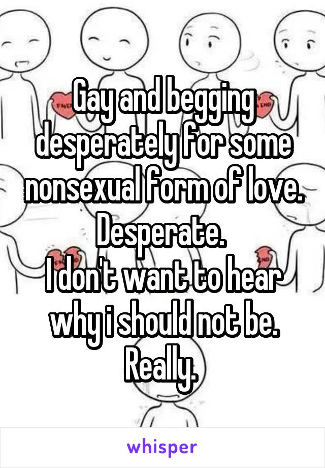 Gay and begging desperately for some nonsexual form of love. Desperate. 
I don't want to hear why i should not be. Really. 