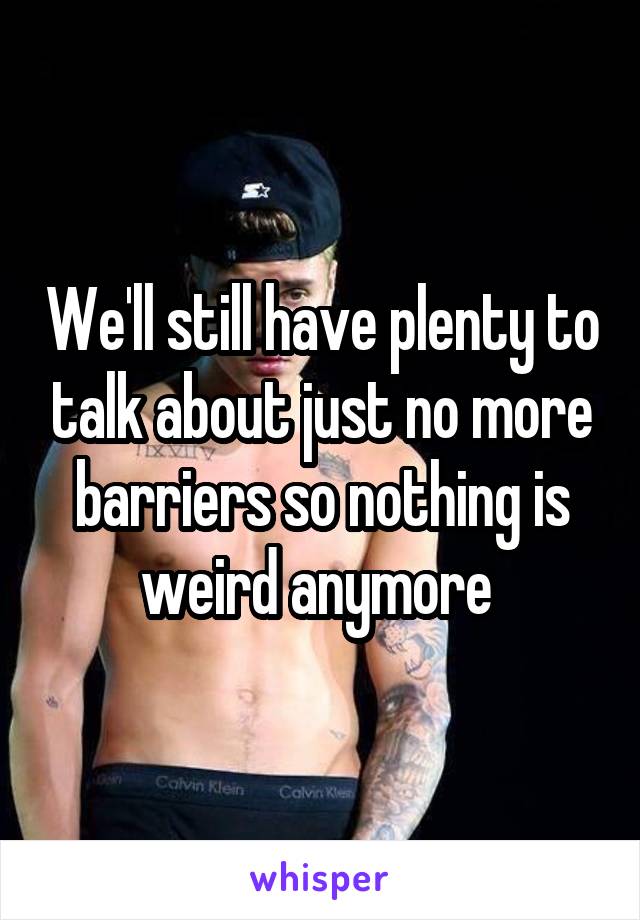 We'll still have plenty to talk about just no more barriers so nothing is weird anymore 