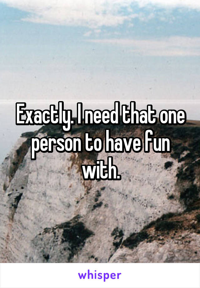 Exactly. I need that one person to have fun with.