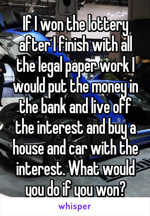 If I won the lottery after I finish with all the legal paper work I would put the money in the bank and live off the interest and buy a house and car with the interest. What would you do if you won?