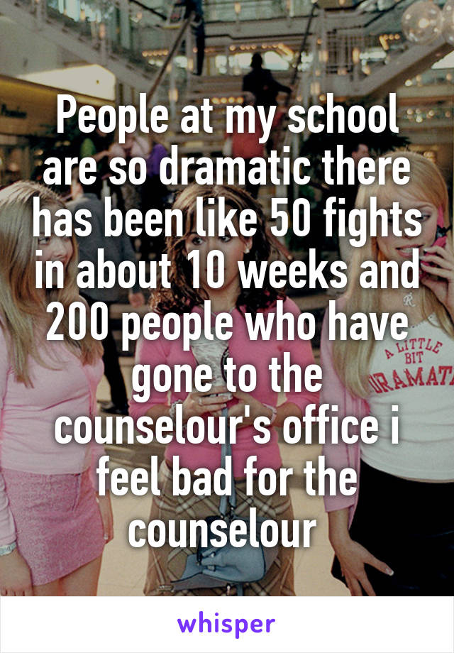 People at my school are so dramatic there has been like 50 fights in about 10 weeks and 200 people who have gone to the counselour's office i feel bad for the counselour 