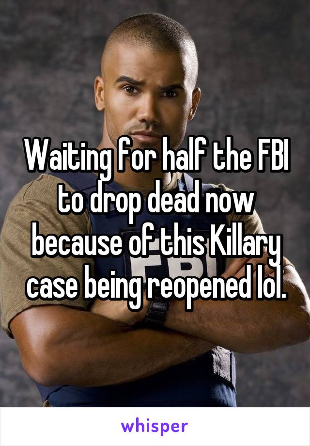 Waiting for half the FBI to drop dead now because of this Killary case being reopened lol.