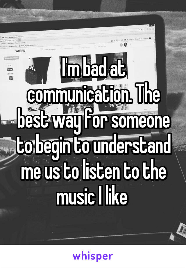 I'm bad at communication. The best way for someone to begin to understand me us to listen to the music I like 