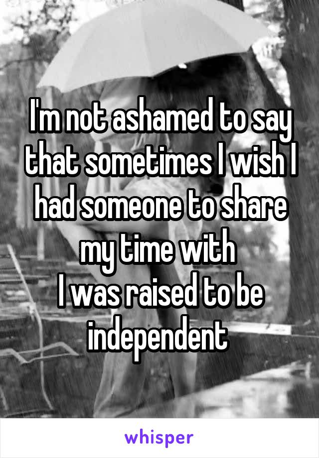 I'm not ashamed to say that sometimes I wish I had someone to share my time with 
I was raised to be independent 