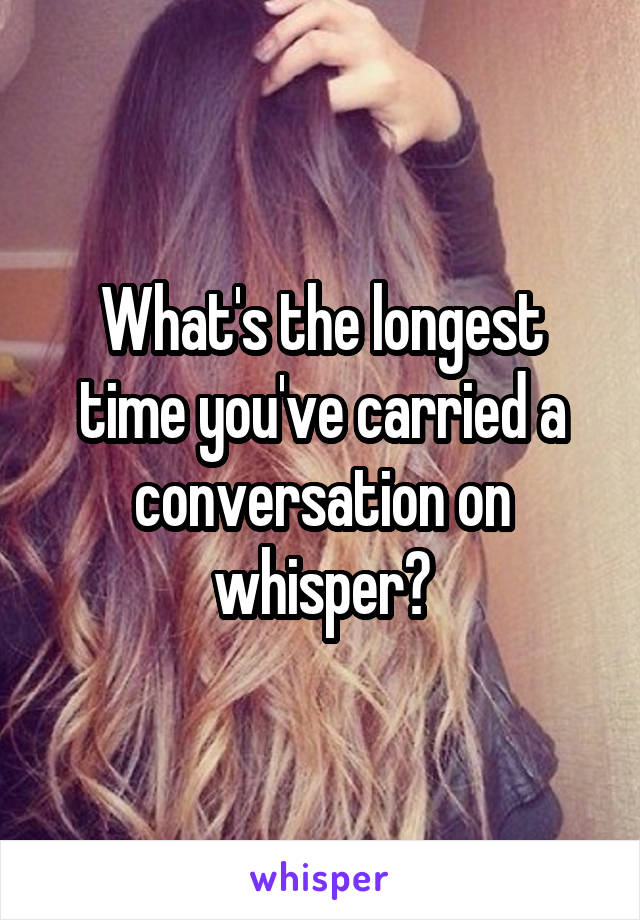What's the longest time you've carried a conversation on whisper?