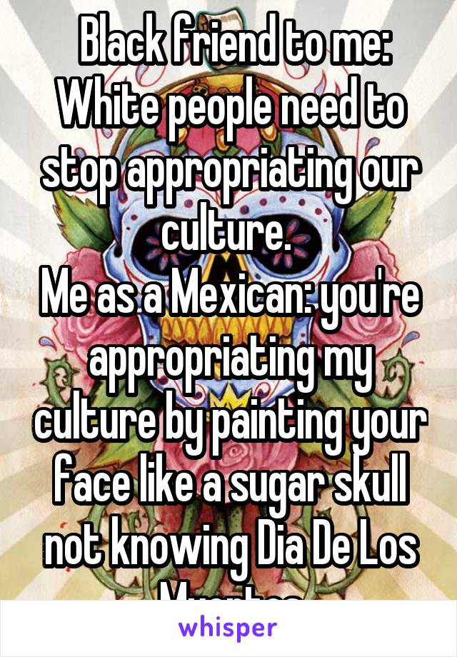  Black friend to me: White people need to stop appropriating our culture. 
Me as a Mexican: you're appropriating my culture by painting your face like a sugar skull not knowing Dia De Los Muertos