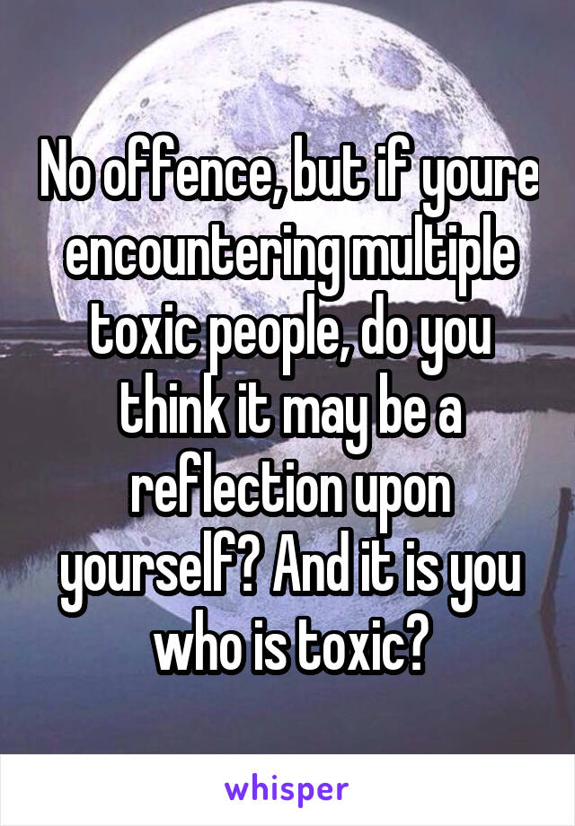 No offence, but if youre encountering multiple toxic people, do you think it may be a reflection upon yourself? And it is you who is toxic?