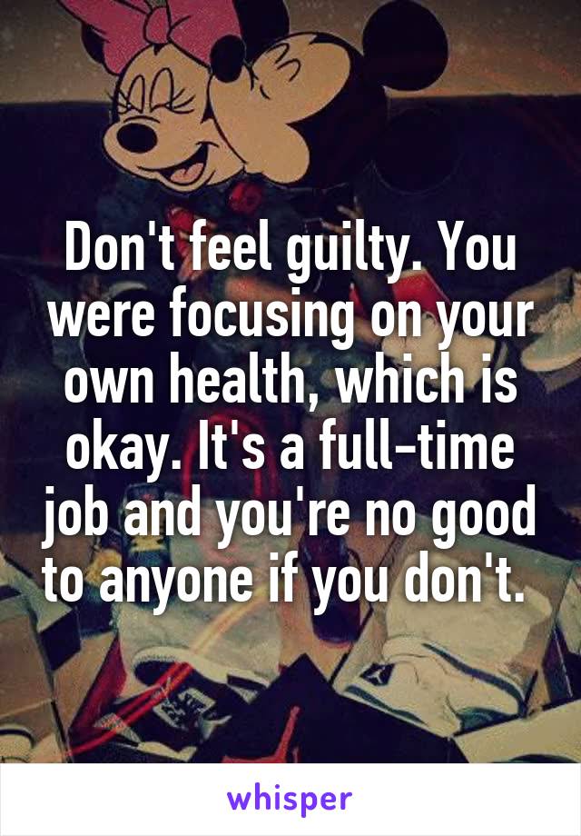 Don't feel guilty. You were focusing on your own health, which is okay. It's a full-time job and you're no good to anyone if you don't. 