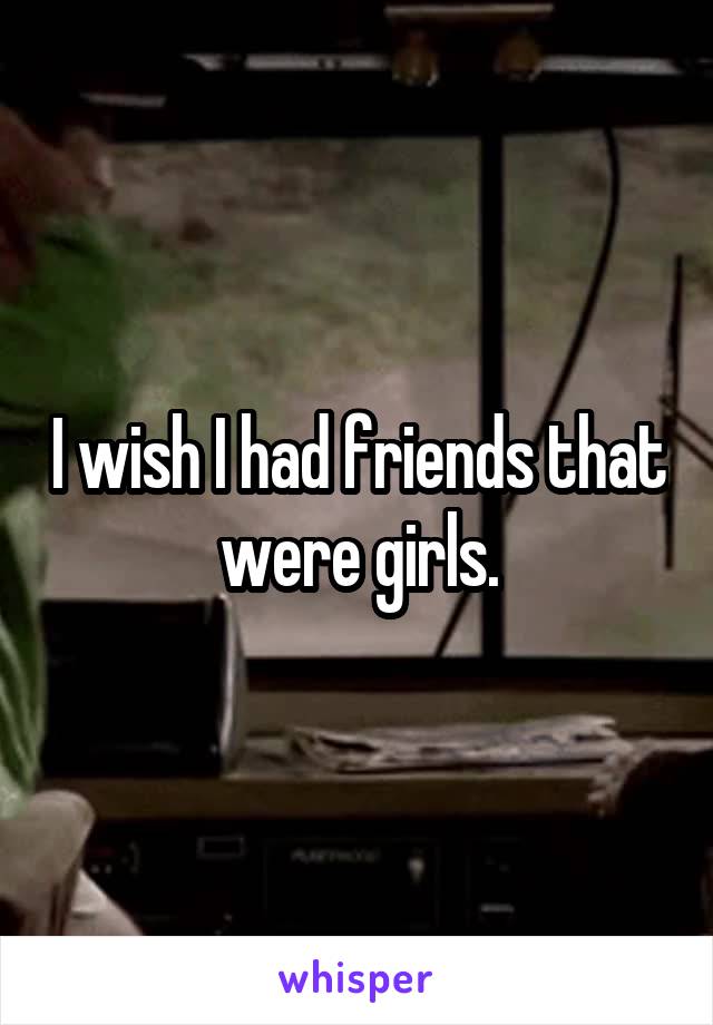 I wish I had friends that were girls.