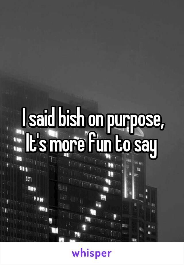I said bish on purpose, It's more fun to say 