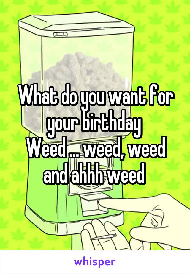 What do you want for your birthday 
Weed ... weed, weed and ahhh weed 