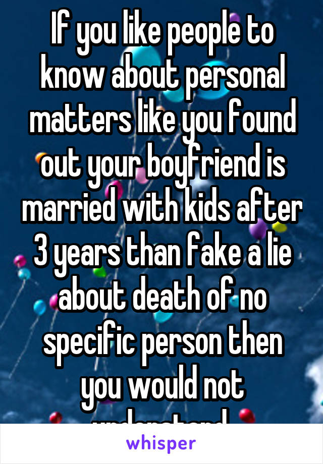If you like people to know about personal matters like you found out your boyfriend is married with kids after 3 years than fake a lie about death of no specific person then you would not understand 