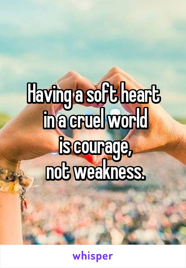 Having a soft heart
 in a cruel world
 is courage,
 not weakness.