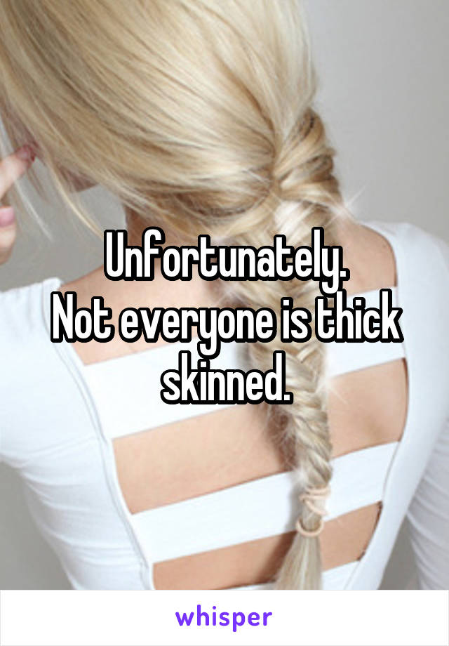 Unfortunately.
Not everyone is thick skinned.