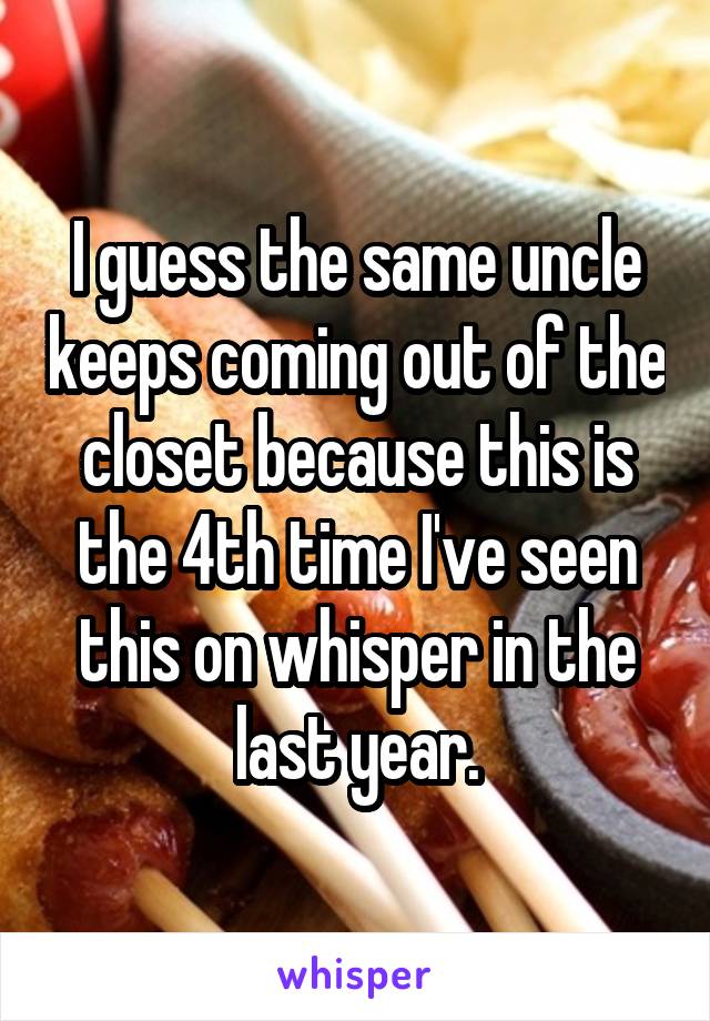 I guess the same uncle keeps coming out of the closet because this is the 4th time I've seen this on whisper in the last year.