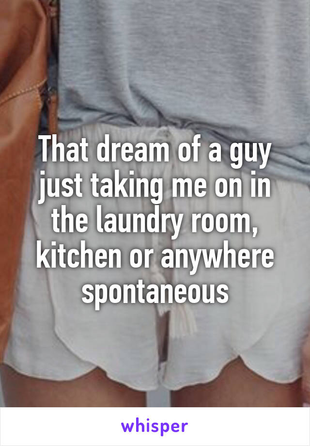 That dream of a guy just taking me on in the laundry room, kitchen or anywhere spontaneous