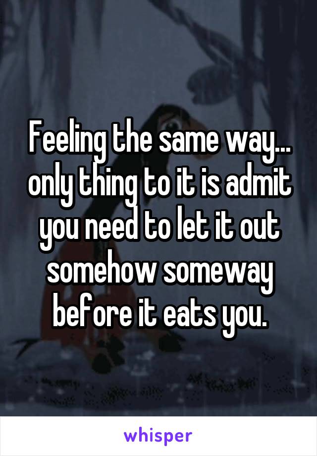 Feeling the same way... only thing to it is admit you need to let it out somehow someway before it eats you.