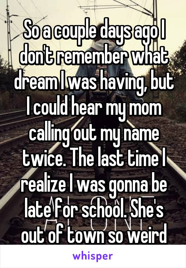 So a couple days ago I don't remember what dream I was having, but I could hear my mom calling out my name twice. The last time I realize I was gonna be late for school. She's out of town so weird