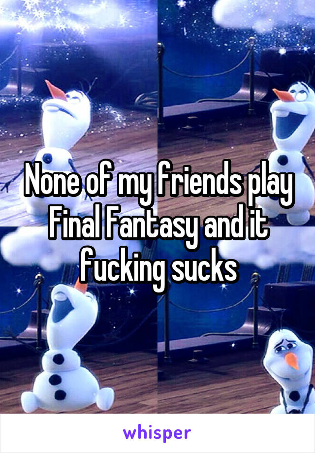 None of my friends play Final Fantasy and it fucking sucks