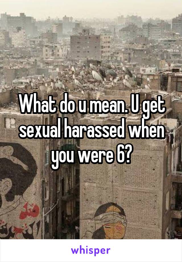 What do u mean. U get sexual harassed when you were 6?