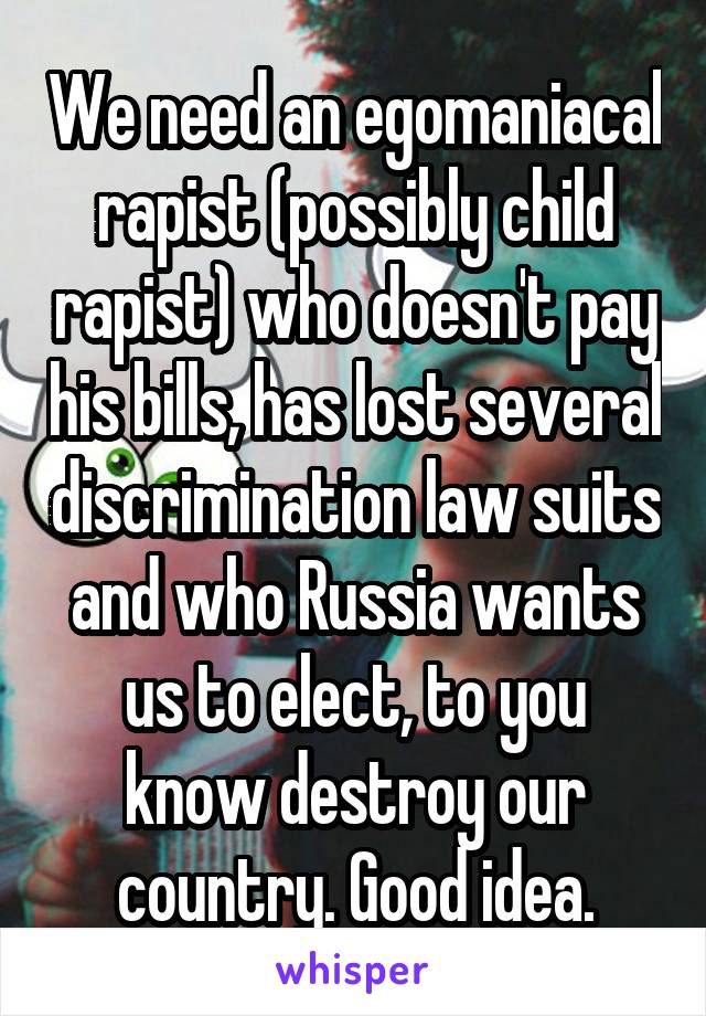 We need an egomaniacal rapist (possibly child rapist) who doesn't pay his bills, has lost several discrimination law suits and who Russia wants us to elect, to you know destroy our country. Good idea.