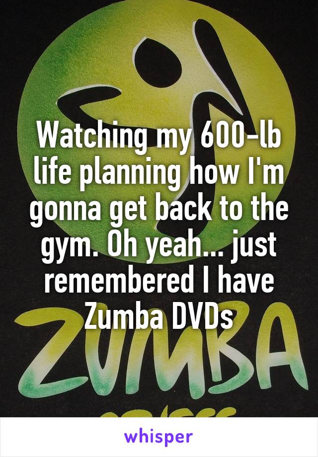 Watching my 600-lb life planning how I'm gonna get back to the gym. Oh yeah... just remembered I have Zumba DVDs