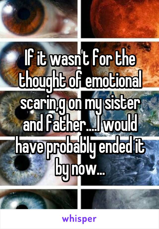 If it wasn't for the thought of emotional scarin,g on my sister and father....I would have probably ended it by now...