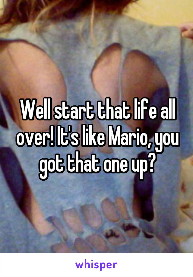 Well start that life all over! It's like Mario, you got that one up?