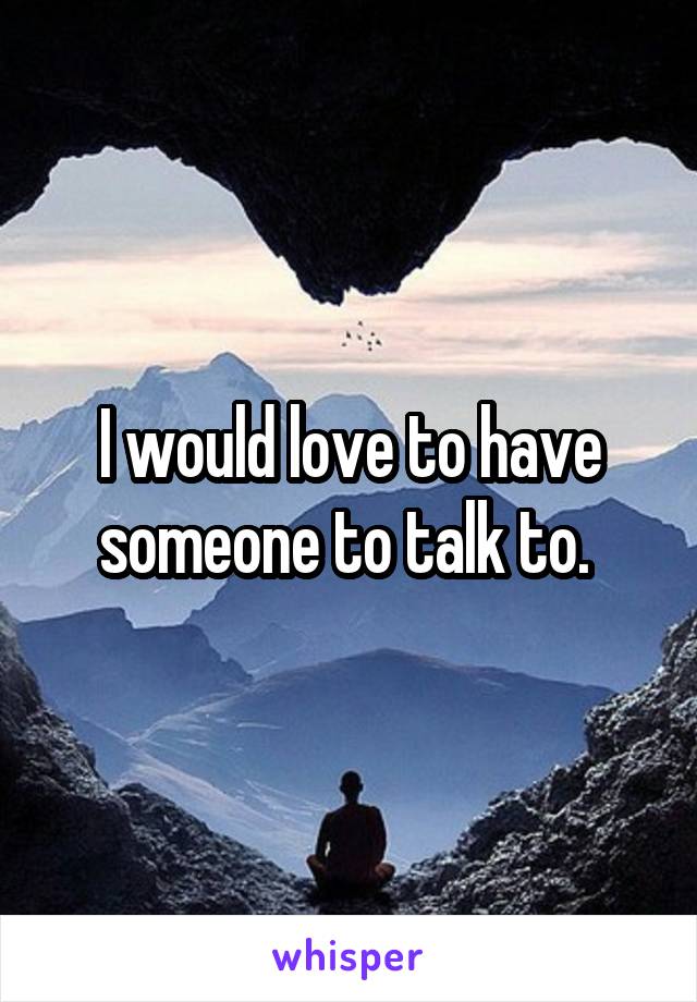 I would love to have someone to talk to. 