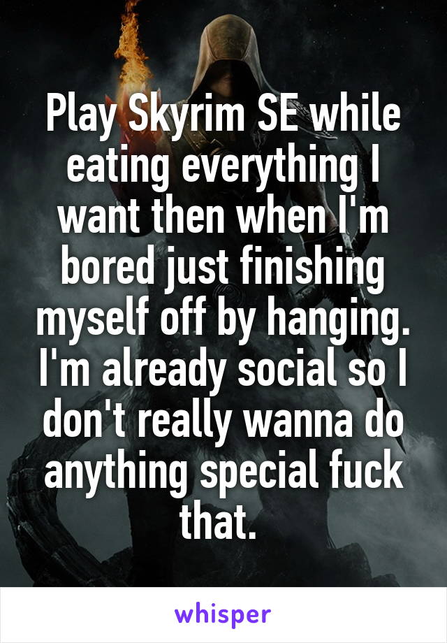 Play Skyrim SE while eating everything I want then when I'm bored just finishing myself off by hanging. I'm already social so I don't really wanna do anything special fuck that. 