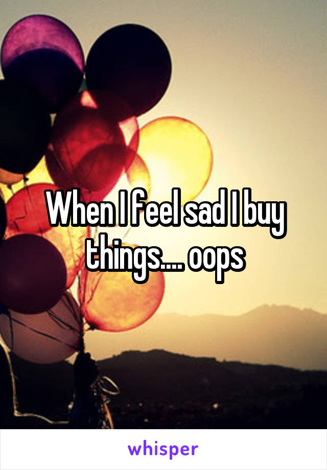 When I feel sad I buy things.... oops