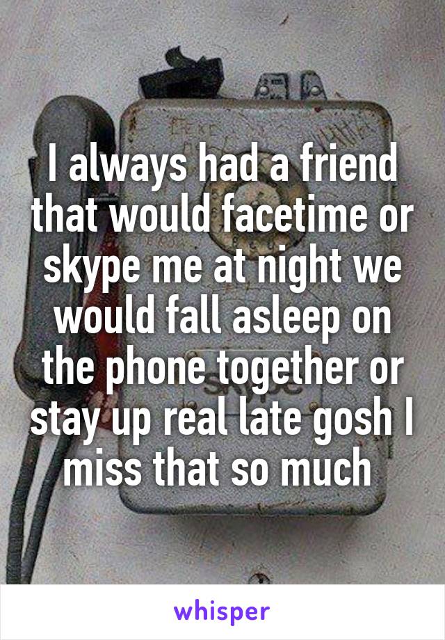 I always had a friend that would facetime or skype me at night we would fall asleep on the phone together or stay up real late gosh I miss that so much 